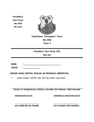 Peperiksaan Pertengahan Tahun
Mei 2008
Tahun 3
Pendidikan Seni Visual (SK)
Satu jam
NAMA : __________________________________
TAHUN : ________________
JANGAN BUKA KERTAS SOALAN INI SEHINGGA DIBERITAHU
1. Jawab dengan memilih satu dari tiga soalan yang diberi.
Kertas ini mengandungi halaman bercetak dan halaman tidak bercetak
DISEDIAKAN OLEH:
…………………………………
(EN. BISMI BIN AB. RAHIM)
Pendidikan
Seni Visual
Mei 2008
(60 minit)
DISEMAK & DISAHKAN OLEH:
…………………………………
(PN. FAUZIAH BINTI AHMAD)
 