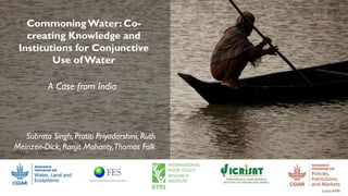CommoningWater: Co-
creating Knowledge and
Institutions for Conjunctive
Use ofWater
A Case from India
Subrata Singh, Pratiti Priyadarshini, Ruth
Meinzen-Dick, Ranjit Mohanty,Thomas Falk
 