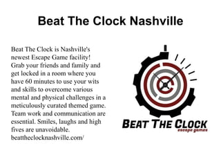 Beat The Clock Nashville
Beat The Clock is Nashville's
newest Escape Game facility!
Grab your friends and family and
get locked in a room where you
have 60 minutes to use your wits
and skills to overcome various
mental and physical challenges in a
meticulously curated themed game.
Team work and communication are
essential. Smiles, laughs and high
fives are unavoidable.
beattheclocknashville.com/
 