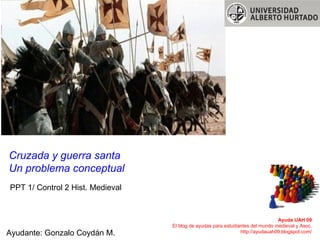 PPT 1/ Control 2 Hist. Medieval Cruzada y guerra santa Un problema conceptual Ayuda UAH 09 El blog de ayudas para estudiantes del mundo medieval y Asoc. http://ayudauah09.blogspot.com/ Ayudante: Gonzalo Coydán M. 