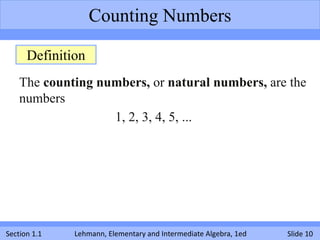 Counting Numbers

      Definition
    The counting numbers, or natural numbers, are the
    numbers
                   1, 2, 3, 4, 5, ...




Section 1.1   Lehmann, Elementary and Intermediate Algebra, 1ed   Slide 10
 