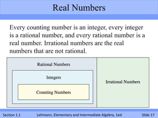 Real Numbers

    Every counting number is an integer, every integer
    is a rational number, and every rational number is a
    real number. Irrational numbers are the real
    numbers that are not rational.




Section 1.1   Lehmann, Elementary and Intermediate Algebra, 1ed   Slide 17
 