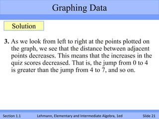 Graphing Data
     Solution

3. As we look from left to right at the points plotted on
   the graph, we see that the distance between adjacent
   points decreases. This means that the increases in the
   quiz scores decreased. That is, the jump from 0 to 4
   is greater than the jump from 4 to 7, and so on.




Section 1.1     Lehmann, Elementary and Intermediate Algebra, 1ed   Slide 21
 