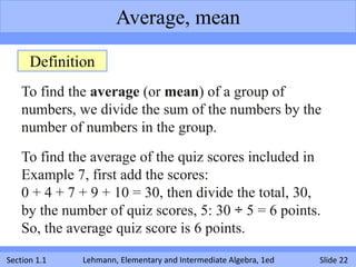 Average, mean

      Definition
    To find the average (or mean) of a group of
    numbers, we divide the sum of the numbers by the
    number of numbers in the group.
    To find the average of the quiz scores included in
    Example 7, first add the scores:
    0 + 4 + 7 + 9 + 10 = 30, then divide the total, 30,
    by the number of quiz scores, 5: 30 ÷ 5 = 6 points.
    So, the average quiz score is 6 points.

Section 1.1   Lehmann, Elementary and Intermediate Algebra, 1ed   Slide 22
 