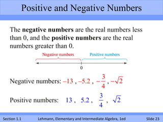 Positive and Negative Numbers

    The negative numbers are the real numbers less
    than 0, and the positive numbers are the real
    numbers greater than 0.



                                     3
    Negative numbers: –13 , –5.2 ,  ,  2
                                     4
                                    3
    Positive numbers: 13 , 5.2 ,       , 2
                                    4
Section 1.1   Lehmann, Elementary and Intermediate Algebra, 1ed   Slide 23
 