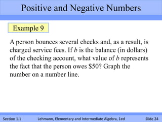 Positive and Negative Numbers

     Example 9
    A person bounces several checks and, as a result, is
    charged service fees. If b is the balance (in dollars)
    of the checking account, what value of b represents
    the fact that the person owes $50? Graph the
    number on a number line.




Section 1.1   Lehmann, Elementary and Intermediate Algebra, 1ed   Slide 24
 