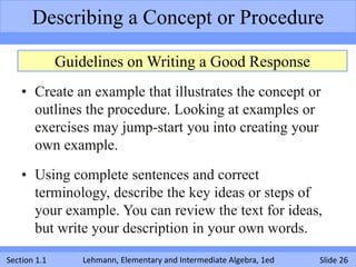 Describing a Concept or Procedure

              Guidelines on Writing a Good Response
    • Create an example that illustrates the concept or
      outlines the procedure. Looking at examples or
      exercises may jump-start you into creating your
      own example.

    • Using complete sentences and correct
      terminology, describe the key ideas or steps of
      your example. You can review the text for ideas,
      but write your description in your own words.

Section 1.1       Lehmann, Elementary and Intermediate Algebra, 1ed   Slide 26
 