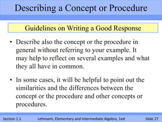 Describing a Concept or Procedure

              Guidelines on Writing a Good Response
    • Describe also the concept or the procedure in
      general without referring to your example. It
      may help to reflect on several examples and what
      they all have in common.

    • In some cases, it will be helpful to point out the
      similarities and the differences between the
      concept or the procedure and other concepts or
      procedures.

Section 1.1       Lehmann, Elementary and Intermediate Algebra, 1ed   Slide 27
 