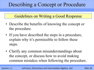 Describing a Concept or Procedure

              Guidelines on Writing a Good Response
    • Describe the benefits of knowing the concept or
      the procedure.
    • If you have described the steps in a procedure,
      explain why it’s permissible to follow these
      steps.
    • Clarify any common misunderstandings about
      the concept, or discuss how to avoid making
      common mistakes when following the procedure.
Section 1.1       Lehmann, Elementary and Intermediate Algebra, 1ed   Slide 28
 