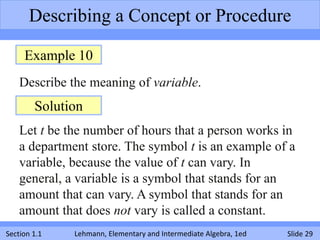 Describing a Concept or Procedure

     Example 10
    Describe the meaning of variable.
        Solution
    Let t be the number of hours that a person works in
    a department store. The symbol t is an example of a
    variable, because the value of t can vary. In
    general, a variable is a symbol that stands for an
    amount that can vary. A symbol that stands for an
    amount that does not vary is called a constant.
Section 1.1   Lehmann, Elementary and Intermediate Algebra, 1ed   Slide 29
 