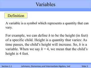 Variables

      Definition
    A variable is a symbol which represents a quantity that can
    vary.

    For example, we can define h to be the height (in feet)
    of a specific child. Height is a quantity that varies: As
    time passes, the child’s height will increase. So, h is a
    variable. When we say h = 4, we mean that the child’s
    height is 4 feet.


Section 1.1    Lehmann, Elementary and Intermediate Algebra, 1ed   Slide 3
 