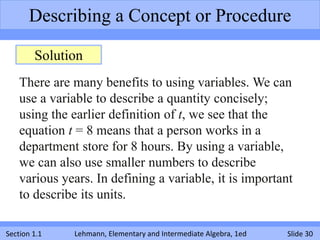 Describing a Concept or Procedure

        Solution
    There are many benefits to using variables. We can
    use a variable to describe a quantity concisely;
    using the earlier definition of t, we see that the
    equation t = 8 means that a person works in a
    department store for 8 hours. By using a variable,
    we can also use smaller numbers to describe
    various years. In defining a variable, it is important
    to describe its units.

Section 1.1   Lehmann, Elementary and Intermediate Algebra, 1ed   Slide 30
 