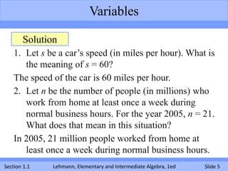 Variables

       Solution
    1. Let s be a car’s speed (in miles per hour). What is
       the meaning of s = 60?
    The speed of the car is 60 miles per hour.
    2. Let n be the number of people (in millions) who
       work from home at least once a week during
       normal business hours. For the year 2005, n = 21.
       What does that mean in this situation?
    In 2005, 21 million people worked from home at
       least once a week during normal business hours.
Section 1.1   Lehmann, Elementary and Intermediate Algebra, 1ed   Slide 5
 