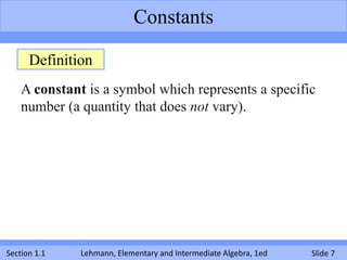 Constants

      Definition
    A constant is a symbol which represents a specific
    number (a quantity that does not vary).




Section 1.1   Lehmann, Elementary and Intermediate Algebra, 1ed   Slide 7
 
