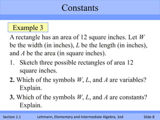 Constants

     Example 3
    A rectangle has an area of 12 square inches. Let W
    be the width (in inches), L be the length (in inches),
    and A be the area (in square inches).
    1. Sketch three possible rectangles of area 12
        square inches.
    2. Which of the symbols W, L, and A are variables?
        Explain.
    3. Which of the symbols W, L, and A are constants?
        Explain.
Section 1.1   Lehmann, Elementary and Intermediate Algebra, 1ed   Slide 8
 