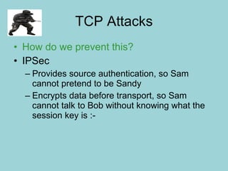 TCP Attacks How do we prevent this? IPSec Provides source authentication, so Sam cannot pretend to be Sandy Encrypts data before transport, so Sam cannot talk to Bob without knowing what the session key is :- 