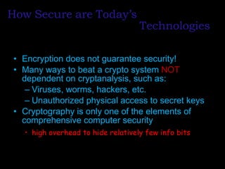 How   Secure   are   Today’s Encryption does not guarantee security! Many ways to beat a crypto system  NOT  dependent on cryptanalysis, such as: Viruses, worms, hackers, etc. Unauthorized physical access to secret keys Cryptography is only one of the elements of comprehensive computer security high overhead to hide relatively few info bits Technologies 