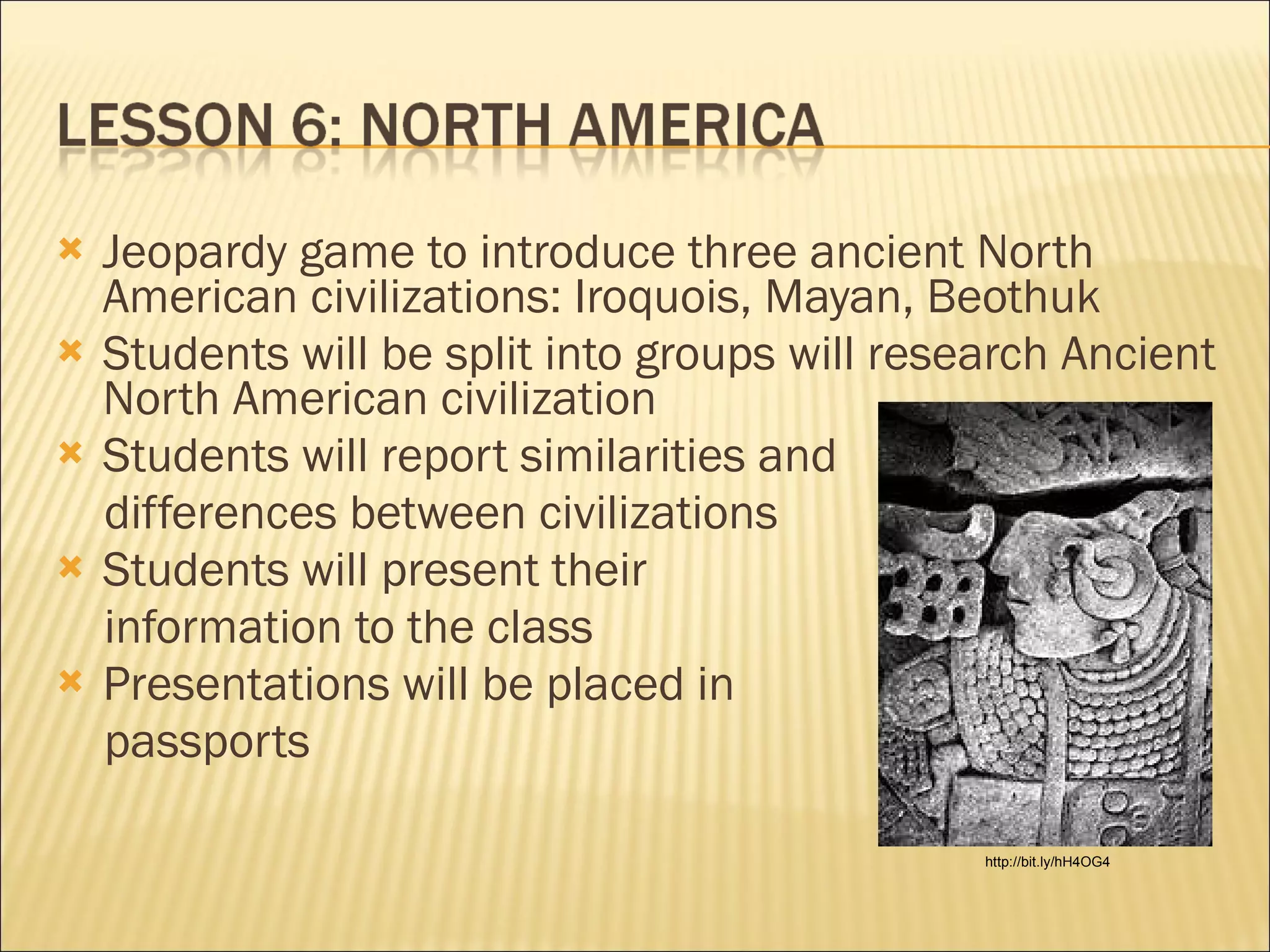 Jeopardy game to introduce three ancient North American civilizations: Iroquois, Mayan, Beothuk Students will be split into groups will research Ancient North American civilization Students will report similarities and  differences between civilizations Students will present their  information to the class Presentations will be placed in passports http://bit.ly/hH4OG4 