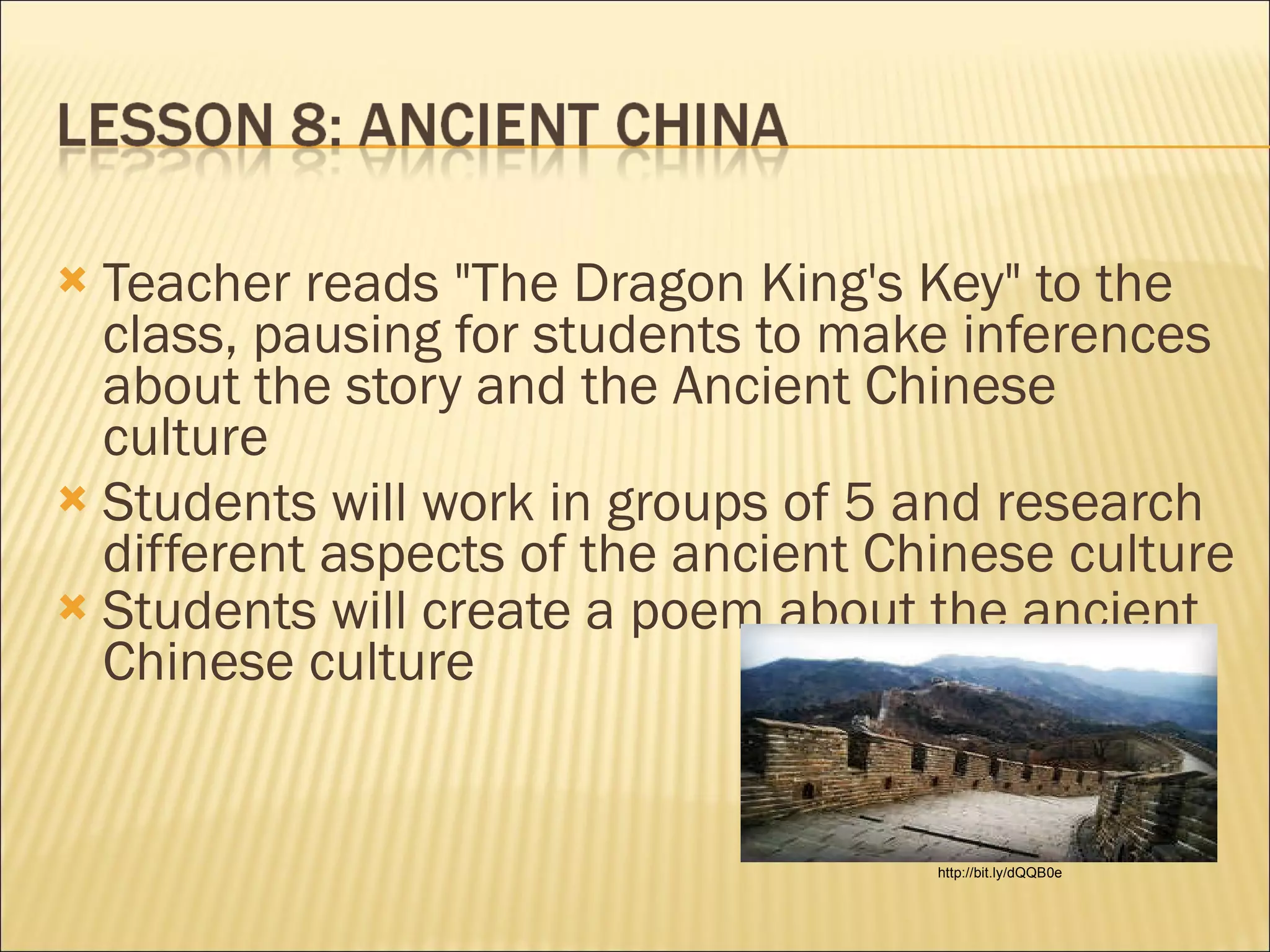   Teacher reads "The Dragon King's Key" to the class, pausing for students to make inferences about the story and the Ancient Chinese culture  Students will work in groups of 5 and research different aspects of the ancient Chinese culture Students will create a poem about the ancient Chinese culture   http://bit.ly/dQQB0e 