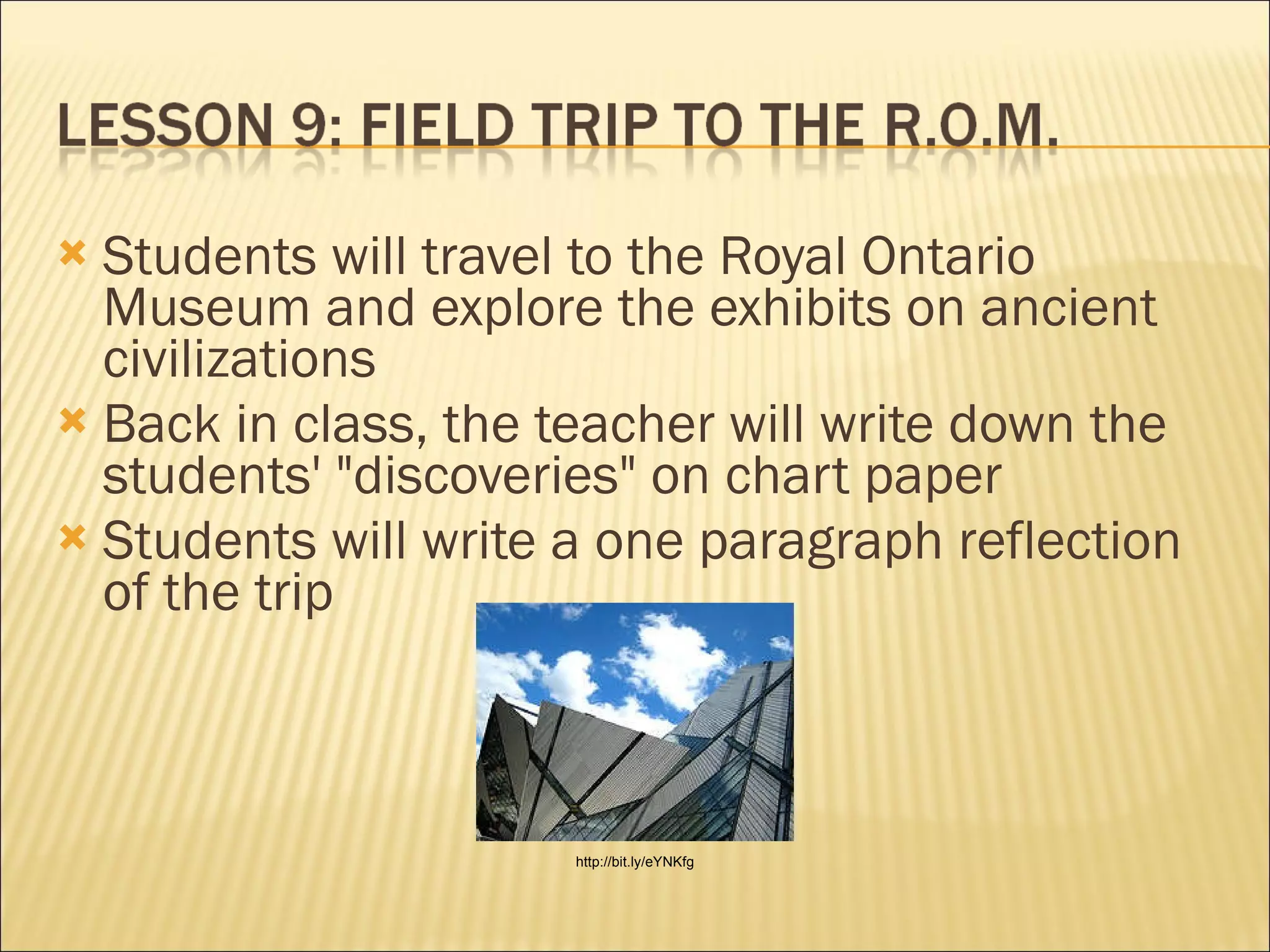 Students will travel to the Royal Ontario Museum and explore the exhibits on ancient civilizations Back in class, the teacher will write down the students' "discoveries" on chart paper Students will write a one paragraph reflection of the trip  http://bit.ly/eYNKfg 