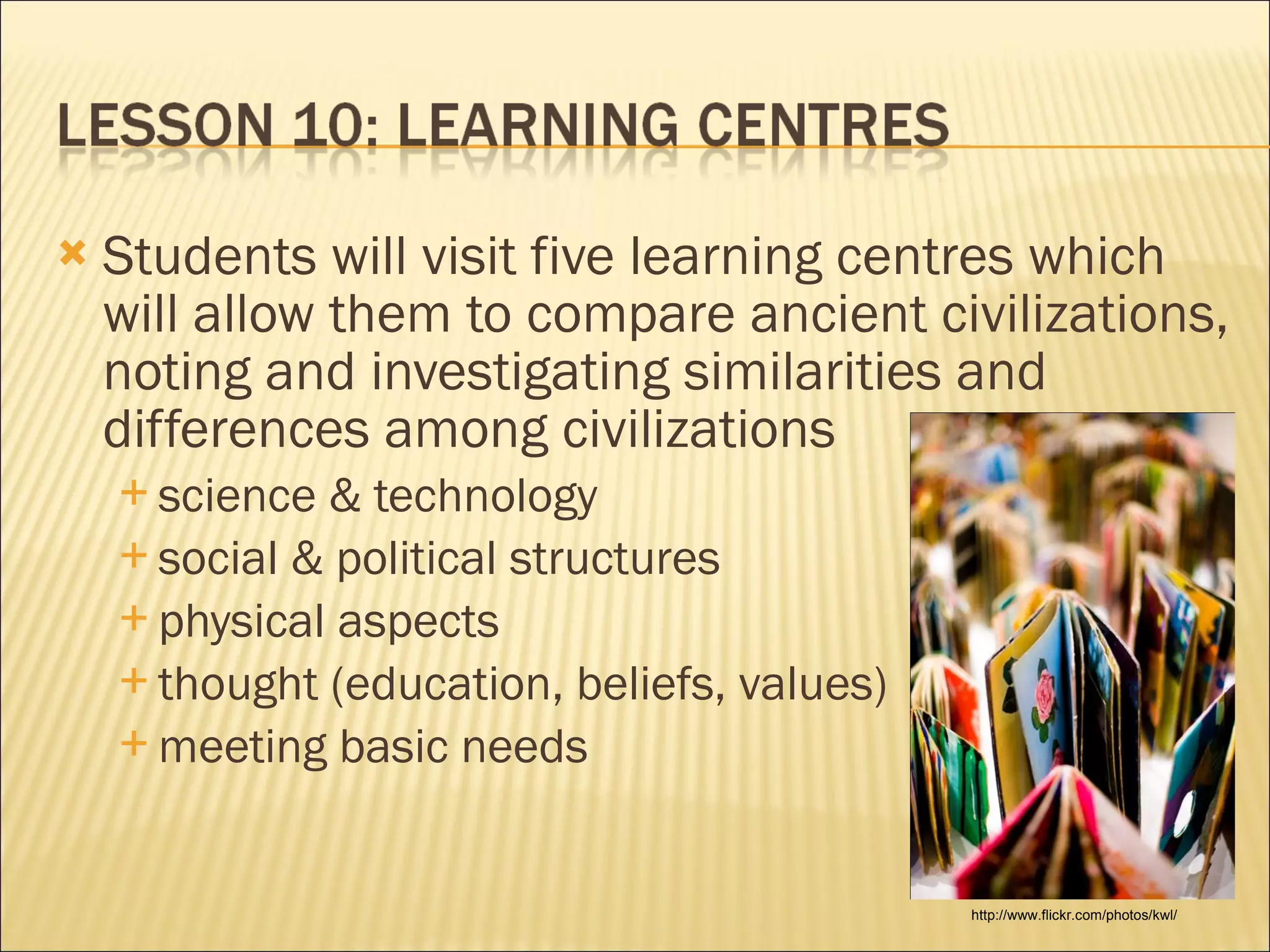 Students will visit five learning centres which will allow them to compare ancient civilizations, noting and investigating similarities and differences among civilizations science & technology social & political structures physical aspects thought (education, beliefs, values) meeting basic needs http://www.flickr.com/photos/kwl/ 