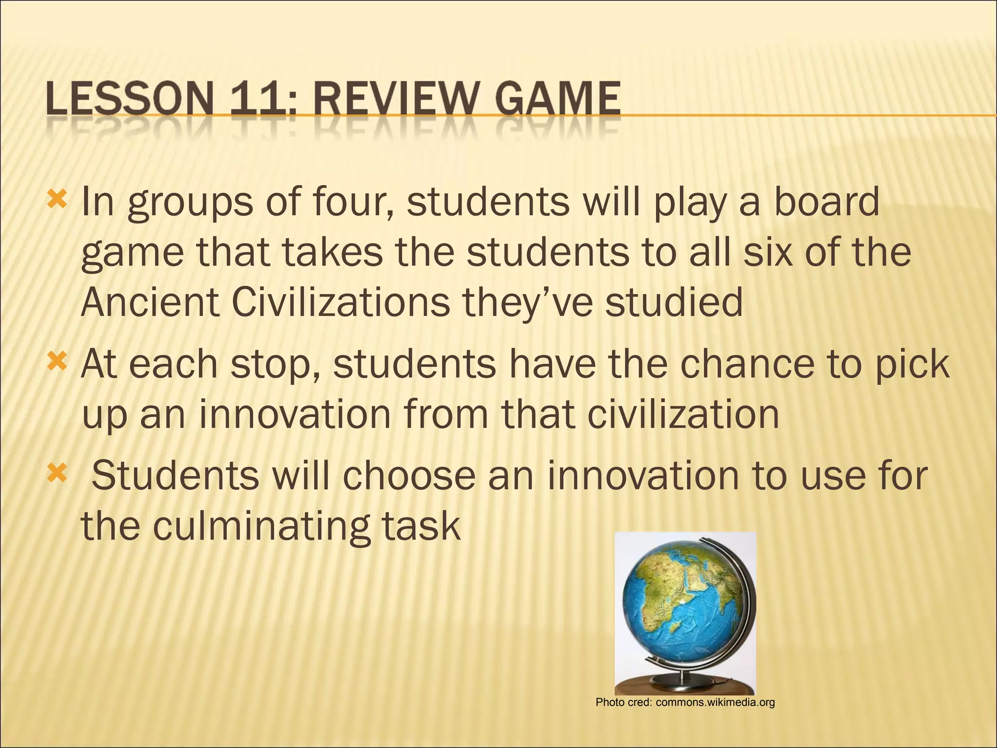 In groups of four, students will play a board game that takes the students to all six of the Ancient Civilizations they’ve studied At each stop, students have the chance to pick up an innovation from that civilization   Students will choose an innovation to use for the culminating task Photo cred: commons.wikimedia.org 