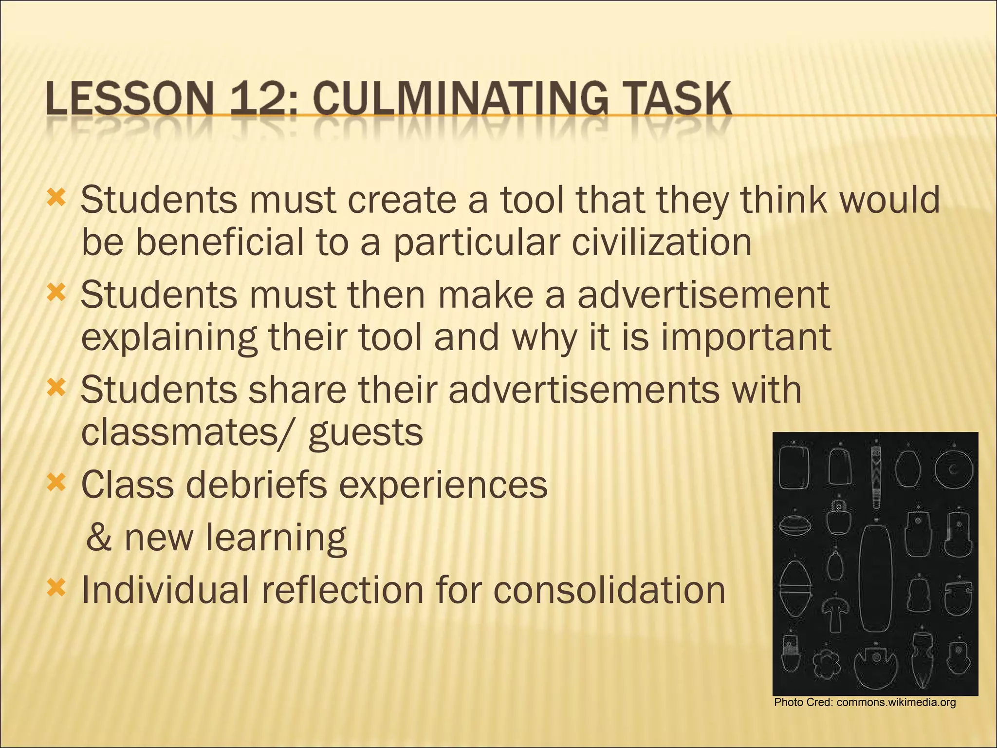 Students must create a tool that they think would be beneficial to a particular civilization Students must then make a advertisement explaining their tool and why it is important Students share their advertisements with classmates/ guests Class debriefs experiences  & new learning Individual reflection for consolidation Photo Cred: commons.wikimedia.org 