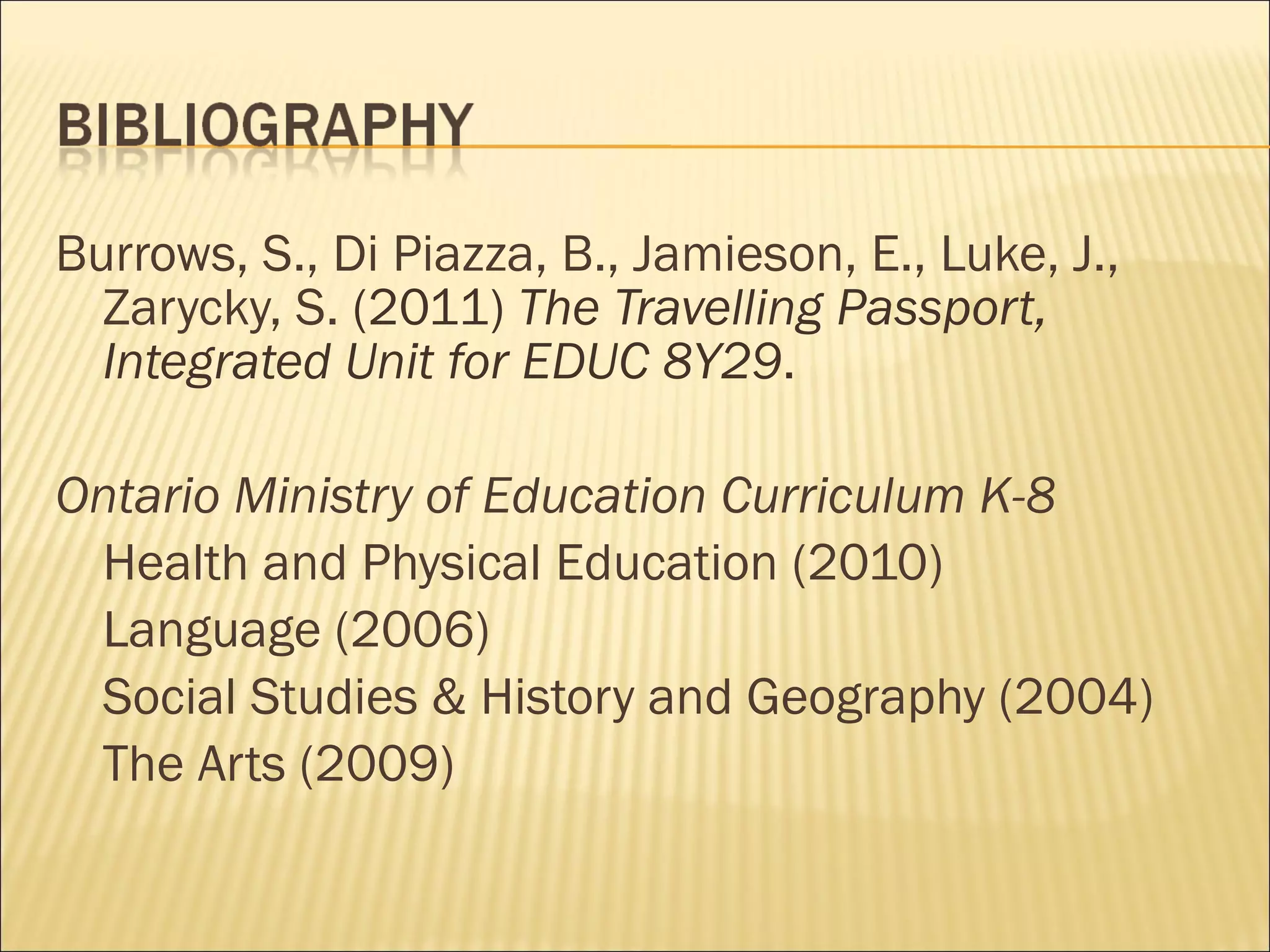Burrows, S., Di Piazza, B., Jamieson, E., Luke, J., Zarycky, S.  (2011)  The Travelling Passport, Integrated Unit for EDUC 8Y29 . Ontario Ministry of Education Curriculum K-8  Health and Physical Education (2010) Language (2006) Social Studies & History and Geography (2004) The Arts (2009) 
