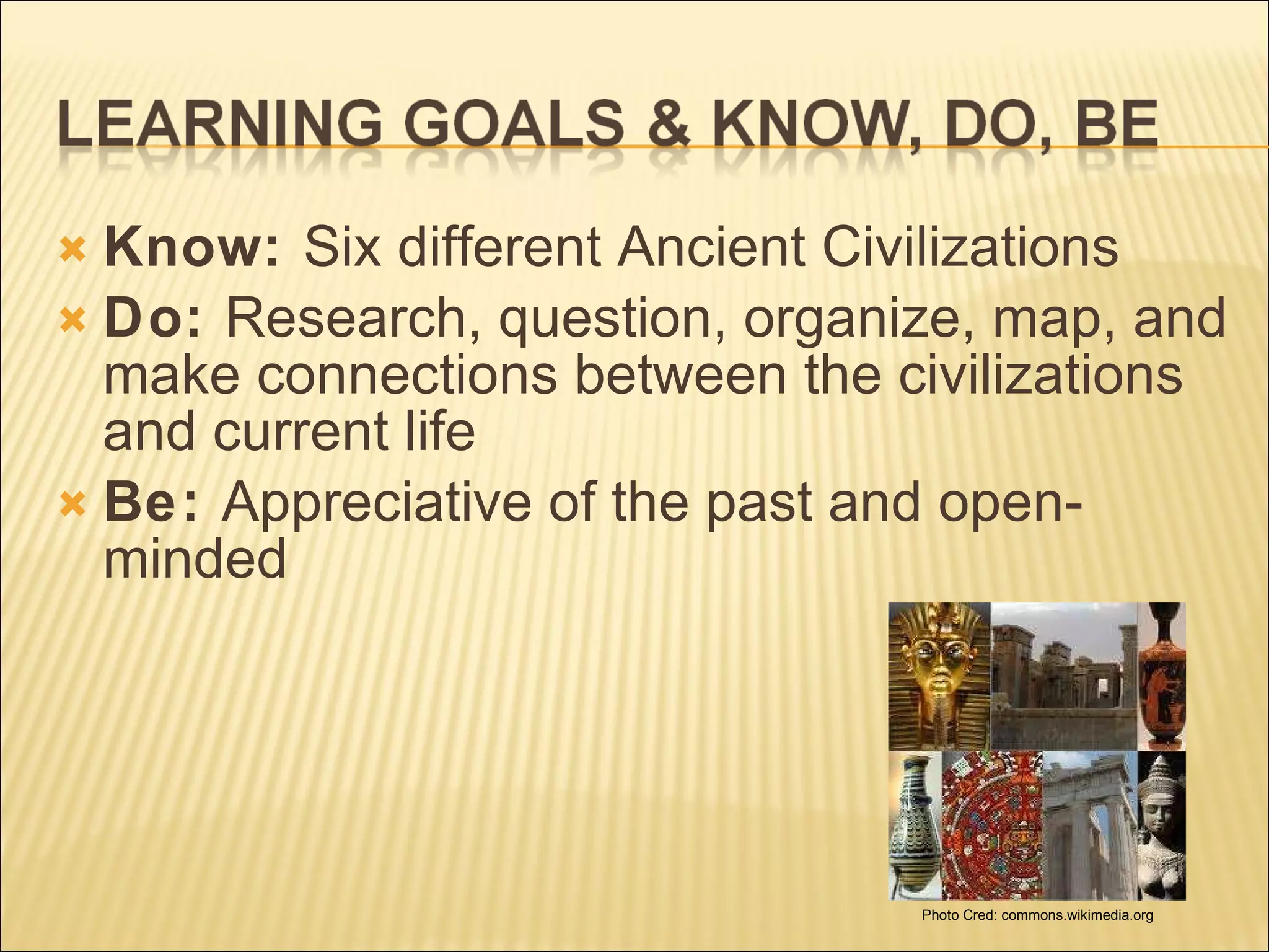 Know:  Six different Ancient Civilizations Do:  Research, question, organize, map, and make connections between the civilizations and current life  Be:  Appreciative of the past and open-minded Photo Cred: commons.wikimedia.org 