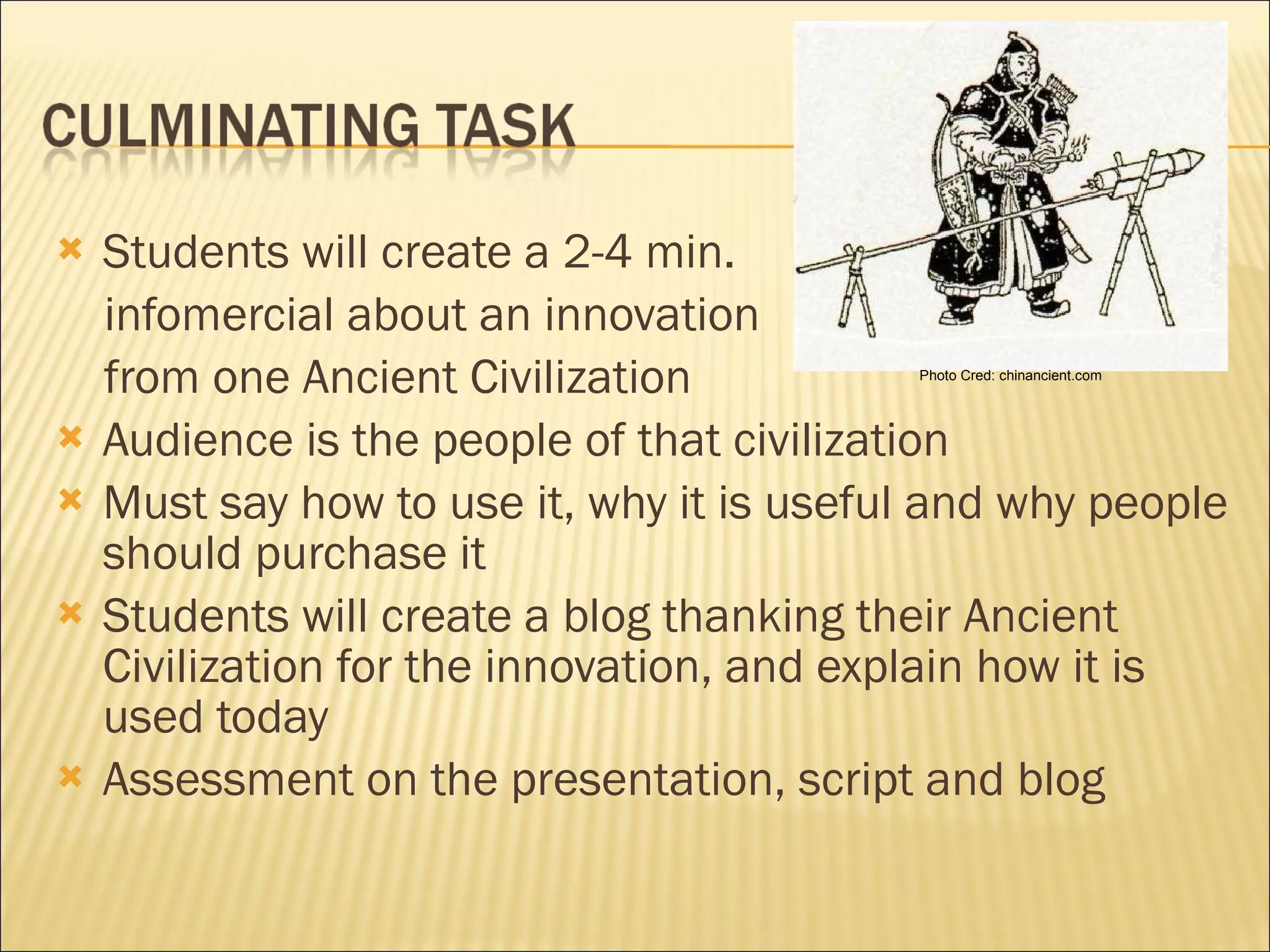 Students will create a 2-4 min.  infomercial about an innovation  from one Ancient Civilization Audience is the people of that civilization Must say how to use it, why it is useful and why people should purchase it Students will create a blog thanking their Ancient Civilization for the innovation, and explain how it is used today Assessment on the presentation, script and blog Photo Cred: chinancient.com 