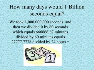 How many days would 1 Billion seconds equal? We took 1,000,000,000 seconds  and then we divided it by 60 seconds which equals 666666.67 minutes divided by 60 minutes equals 27777.7778 divided by 24 hours = 11574.07407 days  