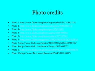 Photo credits
• Photo 1 -http://www.flickr.com/photos/toyamarie19/5533144211/#/
• Photo 2- http://www.flickr.com/photos/astralglow/3403251413/
• Photo 3- http://www.flickr.com/photos/pesi/97628815/
• Photo 4- http://www.flickr.com/photos/gapey/6555409365/
• Photo 5- http://www.flickr.com/photos/waiwai/335587363/
• Photo 6- http://www.flickr.com/photos/35393854@N00/2478316635/
• Photo 7-http://www.flickr.com/photos/22452330@N00/448748186/
• Photo 8-http://www.flickr.com/photos/theaycc/6671647677/
• Photo 9- http://www.flickr.com/photos/24444594@N07/2355898879/
• Photo 10-http://www.flickr.com/photos/mli6764/3388854895/