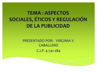 TEMA : ASPECTOS
SOCIALES, ÉTICOS Y REGULACIÓN
      DE LA PUBLICIDAD

     PRESENTADO POR: VIRGINIA Y.
             CABALLERO
            C.I.P. 4-741-284
 