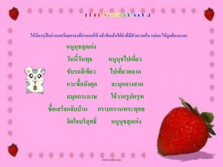 ให้น้องๆ ฝึกอ่านบทร้อยกรองทีกาหนดให้ แล้วขีดเส้นใต้คาที่มีตัวสะกดใน แม่กด ให้ถกต้องนะคะ
                            ่                                                 ู
                  หนูนุชสุดเก่ง
                  วันนี้วันพุธ   หนูนุชไปเที่ยว
                  ขับรถสีเขียว   ไปเที่ยวตลาด
                  แวะซื้อมังคุด   ละมุดลางสาด
                  สมุดกระดาษ      ใช้วาดรูปครุฑ
         ซื้อเสร็จกลับบ้าน กราบกรานพระพุทธ
                  จิตใจบริสุทธิ์  หนูนุชสุดเก่ง
 