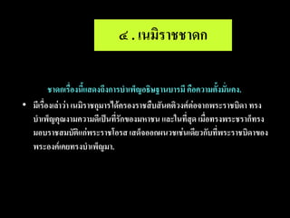 ๔ . เนมิราชชาดก

•        ชาดกเรื่องนี้แสดงถึงการบาเพ็ญอธิษฐานบารมี คือความตั้งมั่นคง.
• มีเรื่องเล่าว่า เนมิราชกุมารได้ครองราชสืบสันตติวงศ์ต่อจากพระราชบิดา ทรง
  บาเพ็ญคุณงามความดีเป็นที่รักของมหาชน และในที่สุด เมื่อทรงพระชราก็ทรง
  มอบราชสมบัติแก่พระราชโอรส เสด็จออกผนวชเช่นเดียวกับที่พระราชบิดาของ
  พระองค์เคยทรงบาเพ็ญมา.
 