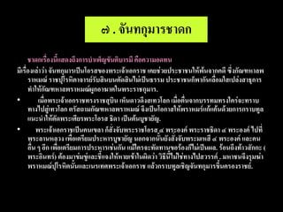 ๗ . จันทกุมารชาดก
      ชาดกเรื่องนี้แสดงถึงการบาเพ็ญขันติบารมี คือความอดทน
มีเรื่องเล่าว่า จันทกุมารเป็นโอรสของพระเจ้าเอกราช เคยช่วยประชาชนให้พ้นจากคดี ซึ่งกัณฑหาลพ
      ราหมณ์ ราชปุโรหิตาจารย์รับสินบนตัดสินไม่เป็นธรรม ประชาชนก็พากันเลื่อมใสเปล่งสาธุการ
      ทาให้กัณฑหาลพราหมณ์ผูกอาฆาตในพระราชกุมาร.
•          เมื่อพระเจ้าเอกราชทรงราชสุบิน เห็นดาวดึงสเทวโลก เมื่อตื่นจากบรรทมทรงใคร่จะทราบ
      ทางไปสู่เทวโลก ตรัสถามกัณฑหาลพราหมณ์ จึงเป็นโอกาสให้พราหมร์แก้แค้นด้วยการกราบทูล
      แนะนาให้ตัดพระเศียรพระโอรส ธิดา เป็นต้นบูชายัญ.
•         พระเจ้าเอกราชเป็นคนเขลา ก็สั่งจับพระราชโอรส ๔ พระองค์ พระราชธิดา ๔ พระองค์ ไปที่
      พระลานหลวง เพื่อเตรียมประหารบูชายัญ นอกจากนั้นยังสั่งจับพระมเหสี ๔ พระองค์ และคน
      อื่น ๆ อีก เพื่อเตรียมการประหารเช่นกัน แม้ใครจะทัดทานขอร้องก็ไม่เป็นผล. ร้อนถึงท้าวสักกะ (
      พระอินทร์) ต้องมาข่มขู่และชี้แจงให้หายเข้าในผิดว่า วิธีนี้ไม่ใช่ทางไปสวรรค์ . มหาชนจึงรุมฆ่า
      พราหมณ์ปุโรหิตนั้นและเนรเทศพระเจ้าเอกราช แล้วกราบทูลเชิญจันทกุมารขึ้นครองราชย์.
 