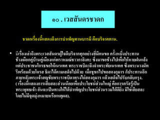 ๑๐ . เวสสันดรชาดก
•      ชาดกเรื่องนี้แสดงถึงการบาเพ็ญทานบารมี คือบริจาคทาน.

• มีเรื่องเล่าถึงพระเวสสันดรผู้ใจดีบริจากทุกอย่างที่มีคนขอ ครั้งหนึ่งประทาน
  ช้างเผือกคู่บ้านคู่เมืองแก่พราหมณ์ชาวกาลิงคะ ซึ่งมาขอช้างไปเพื่อให้หายฝนแล้ง
  แต่ประชาชนโกรธขอให้เนรเทศ พระราชบิดาจึงจาพระทัยเนรเทศ ซึ่งพระนางมัท
  รีพร้อมด้วยโอรส ธิดาได้ตามเสด็จไปด้วย เมื่อชูชกไปขอสองกุมาร ก็ประทานอีก
  ภายหลังพระเจ้าสญชัยพระราชบิดาทรงไถ่สองกุมาร แล้วเสด็จไปรับกลับกรุง.
  ( เรื่องนี้แสดงการเสียสละส่วนน้อยเพื่อประโยชน์ส่วนใหญ่ คือการตรัสรู้เป็น
  พระพุทธเจ้า อันจะเป็นทางให้ได้บาเพ็ญประโยชน์ส่วนรวมได้ดียิ่ง มิใช่เสียสละ
  โดยไม่มีจุดมุ่งหมายหรือเหตุผล).
 
