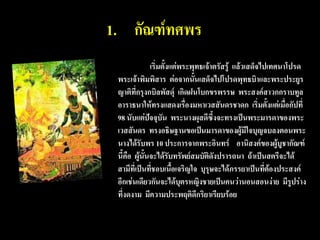 1. กัณฑ์ทศพร
               เริ่มตั้งแต่พระพุทธเจ้าตรัสรู้ แล้วเสด็จไปเทศนาโปรด
 พระเจ้าพิมพิสาร ต่อจากนั้นเสด็จไปโปรดพุทธบิาและพระประยูร
 ญาติที่กรุงกบิลพัสดุ์ เกิดฝนโบกขรพรรษ พระสงค์สาวกกราบทูล
 อาราธนาให้ทรงแสดงเรื่องมหาเวสสันดรชาดก เริ่มตังแต่เมื่อกัปที่
                                                         ้
 98 นับแต่ปัจจุบัน พระนางผุสดีซึ้งจะทรงเป็นพระมารดาของพระ
 เวสสันดร ทรงอธิษฐานขอเป็นมารดาของผู้มีใจบุญจบลงตอนพระ
 นางได้รับพร 10 ประการจากพระอินทร์ อานิสงค์ของผู้บูชากัณฑ์
 นี้คือ ผู้นั้นจะได้รับทรัพย์สมบัติดังปรารถนา ถ้าเป็นสตรีจะได้
 สามีที่เป็นที่ชอบเนือเจริญใจ บุรุษจะได้ภรรยาเป็นที่ต้องประสงค์
                         ้
 อีกเช่นเดียวกันจะได้บุตรหญิงชายเป็นคนว่านอนสอนง่าย มีรูปร่าง
 ที่งดงาม มีความประพฤติดีกริยาเรียบร้อย
 