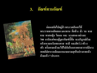 3. กัณฑ์ทานกัณฑ์

           ก่อนเสด็จไปอยู่ป่า พระเวสสันดรได้
     พระราชทานสัตสดก มหาทาน คือช้าง ม้า รถ ทาส
     ชาย ทาสหญิง โคนม และ นางสนม อย่างละ
     700 อานิสงค์ของผู้บูชากัณฑ์นี้คือ จะบริบูรณ์ด้วย
     แก้วแหวยนเงินทองทาส ทาสี และสัตว์ 2 เท้า 4
     เท้า ครั้นตายแล้วจะได้ไปเกิดในฉกาพจรสวรรค์มีนาง
     เทพอัปสรแวดล้อมมากมายเสวยสุขในปราสาทแล้ว
     ด้วยแก้ว 7 ประการ
 