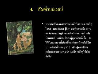 4. กัณฑ์วนปเวสน์

     • พระเวสสันดรทรงพระนางมัทรีและพระชาลี (
       โอรส ) พระกัณหา (ธิดา ) เสด็จจากเมืองผ่าน
       แคว้น เจตราษฎร์ จนเสด็จถึงเขาวงกตในป่า
       หิมพานต์ อานิสงค์ของผู้บูชากัณฑ์นี้คือ จะ
       ได้รับความสุขทั้งโลกนี้และโลกหน้าจะได้เป็น
       บรมกษัตริย์ในชมพูทวีป เป็นผู้ทรงปรีชา
       เฉลียวฉลาดสามาร๔ปราบอริราชศัตรูให้ย่อย
       ยับไป
 