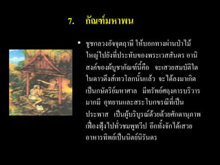 7. กัณฑ์มหาพน
 • ชูชกลวงอัจจุตฤาษี ให้บอกทางผ่านป่าไม้
   ใหญ่ไปยังที่ประทับของพระเวสสันดร อานิ
   สงค์ของผ้บูชากัณฑ์นี้คือ จะเสวยสมบัติใด
   ในดาวดึงส์เทวโลกนั้นแล้ว จะได้ลงมาเกิด
   เป็นกษัตริย์มหาศาล มีทรัพย์ศฤงคารบริวาร
   มากมี อุทยานและสระโบกขรณีที่เป็น
   ประพาส เป็นผู้บริบูรณ์ด้วยด้วยศักดานุภาพ
   เฟื่องฟุ้งไปทั่วชมพูทวีป อีกทั้งจักได้เสวย
   อาหารทิพย์เป็นนิตย์นิรันดร
 
