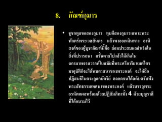 8. กัณฑ์กุมาร
  • ชูชกทูลขอสองกุมาร ทุบตีสองกุมารเฉพาะพระ
    พักตร์พระเวสสันดร แล้วพาออกเดินทาง อานิ
    สงค์ของผู้บูชากัณฑ์นี้คือ ย่อมประสบผลสาเร็จใน
    สิ่งที่ปรารถนา ครั้นตายไปแล้วได้เกิดใน
    ฉกามาพจรสวรรค์ในสมัยที่พระศรีอาริยาเมตไตร
    มาอุบัติก็จะได้พบศาสนาของพระองค์ จะได้ถือ
    ปฏิสนธิในตระกูลกษัตริย์ ตลอดจนได้สดับตรับฟัง
    พระสัทธรรมเทศนาของพระองค์ แล้วบรรลุพระ
    อรหัตตผลพร้อมด้วยปฏิสัมภิทาทั้ง 4 ด้วยบุญราศี
    ที่ได้อบรมไว้
 