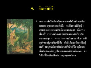 9. กัณฑ์มัทรี

  • พระนางมัทรีเสด็จกลับจากหาผลไม้ในป่าออกติด
    ตสมสองกุมารตลอดทั้งคืน จนถึงทรงงิสัญญี (
    สลบ ) เฉพาะพระพักตร์พระเวสสันดร เมื่อทรง
    ฟื้นแล้วพระเวสสันดรตรัสเล่าความจริงเกี่ยวกับ
    สองพระกุมาร พระนางทรงอนุโมทธนาด้วย อานิ
    สงค์ของผู้บูชากัณฑ์นี้คือ เกิดในโลกหน้าจะเป็นผู้
    มั่งคั่งสมบูรณ์ด้วยทรัพย์สมบัติเป็นผู้มีอายุยืนยาว
    ทั้งประกอบด้วยรูปโฉมงดงามกว่าคนทั้งหลาย จะ
    ไปในที่ใดๆก็จะมีแต่ความสุขทุกแห่งหน
 