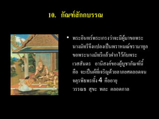 10. กัณฑ์สักกบรรณ

     • พระอินทร์พระเกรงว่าจะมีผู้มาขอพระ
       นางมัทรีจึงแปลงเป็นพราหมณ์ชรามาทูล
       ขอพระนางมัทรีแล้วฝากไว้กับพระ
       เวสสันดร อานิสงค์ของผู้บูชากัณฑ์นี้
       คือ จะเป็นผ้ทเี่ จริญด้วยลาภยศตลอดจน
       จตุรพิธพรทั้ง 4 คืออายุ
       วรรณธ สุขะ พละ ตลอดกาล
 