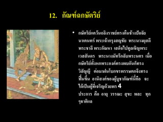 12. กัณฑ์ฉกษัตริย์
        • กษัตริย์แคว้นถลิงราชย์ทรงคืนช้างปัจจัย
          นาเคนทร์ พระเจ้ากรุงสญชัย พระนางผุสดี
          พระชาลี พระกัณหา เสด็จไปทูลเชิญพระ
          เวสสันดร พระนางมัทรีกลับพระนคร เมื่อ
          กษัตริย์ทั้งหกพระองค์ทรงพบกันก็ทรง
          วิสัญญี ต่อมาฝนโบกขรพรรษตกจึงทรง
          ฟื้นขึ้น อานิสงค์ของผู้บูชากัณฑ์นี้คือ จะ
          ได้เป็นผู้ที่เจริญด้วยพร 4
          ประการ คือ อายุ วรรณะ สุขะ พละ ทุก
          ๆชาติแล
 