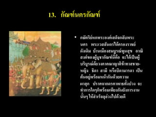 13. กัณฑ์นครกัณฑ์

        • กษัตริย์หกพระองค์เสด็จกลับพระ
          นคร พระเวสสันดรได้ครองราชย์
          ดังเดิม บ้านเมืองสมบูรณ์พูนสุข อาณิ
          สงค์ของผู้บูชากัณฑ์นี้คือ จะได้เป็นผู้
          บริบูรณ์ด้ยวงคาคณาญาติข้าทาสชาย-
          หญิง ธิดา สามี หรือบิดามารดา เป็น
          ต้นอยู่พร้อมหน้ากันด้วยความ
          ผาสุก ปราศจากดรคาพาธทั้งปวง จะ
          ทาการใดๆก็พร้อมเพียงกันยังการงาน
          นั้นๆ ให้สาเร็จลุล่วงไปด้วยดี
 