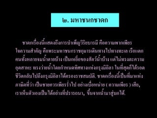 ๒. มหาชนกชาดก

     ชาดกเรื่องนี้แสดงถึงการบาเพ็ญวิริยบารมี คือความพากเพียร
ใจความสาคัญ คือพระมหาชนกราชกุมารเดินทางไปทางทะเล เรือแตก
คนทั้งหลายจมน้าตายบ้าง เป็นเหยี่อของสัตว์น้าบ้าง แต่ไม่ทรงละความ
อุตสาหะ ทรงว่ายน้าโดยกาหนดทิศทางแห่งกรุงมิถิลา ในที่สุดก็ได้รอด
ชีวิตกลับไปถึงกรุงมิถิลาได้ครองราชสมบัติ. ชาดกเรื่องนี้เป็นที่มาแห่ง
ภาษิตที่ว่า เป็นชายควรเพียรร่าไป อย่างเบื่อหน่าย ( ความเพียร ) เสีย,
เราเห็นตัวเองเป็นได้อย่างที่ปรารถนา, ขึ้นจากน้ามาสู่บกได้.
 