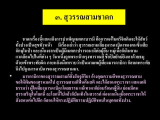 ๓. สุวรรณสามชาดก
•      ชาดกเรื่องนี้แสดงถึงการบาเพ็ญเมตตาบารมี คือการแผ่ไมตรีจิตคิดจะให้สัตว์
  ทั้งปวงเป็นสุขทั่วหน้า มีเรื่องเล่าว่า สุวรรณสามเลี้ยงมารดาบิดาของตนซึ่งเสีย
  จักษุในป่า และเนื่องจากเป็นผู้มีเมตตาปรารถนาดีต่อผู้อื่น หมู่เนื้อก็เดินตาม
  แวดล้อมไปในที่ต่าง ๆ วันหนึ่งถูกพระเจ้ากรุงพาราณสี ชื่อปิลยักษ์ยิงเอาด้วยธนู
  ด้วยเข้าพระทัยผิด ภายหลังเมื่อทราบว่าเป็นมาณพผู้เลี้ยงมารดาบิดา ก็สลดพระทัย
  จึงไปจูงมารดาบิดาของสุวรรณสามมา.
•      มารดาบิดาของสุวรรณสามก็ตั้งสัจจกิริยา อ้างคุณความดีของสุวรรณสาม
  ขอให้พิษของศรหมดไป สุวรรณสามก็ฟื้นคืนสติ และได้สอนพระราชา แสดงคติ
  ธรรมว่า ผู้ใดเลี้ยงมารดาบิดาโดยธรรม แม้เทวดาก็ย่อมรักษาผู้นั้น ย่อมมีคน
  สรรเสริญในโลกนี้ ละโลกนี้ไปแล้วก็บันเทิงในสวรรค์ ต่อจากนั้นเมื่อพระราชาให้
  สั่งสอนต่อไปอีก ก็สอนให้ทรงปฏิบัติธรรมปฏิบัติชอบในบุคคลทั้งปวง.
 