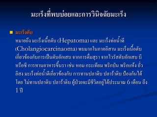มะเร็งที่พบบ่อยและการวินิจฉัยมะเร็ง
   มะเร็งตับ
    หมายถึง มะเร็งเนื้อตับ (Hepatoma) และ มะเร็งท่อน้าดี
    (Cholangiocarcinaoma) พบมากในภาคอิสาน มะเร็งเนื้อตับ
    เกี่ยวข้องกับการเป็นตับอักเสบ จากการดื่มสุรา จากไวรัสตับอักเสบ บี
    หรือซี การทานอาหารขึ้นรา เช่น หอม กระเทียม พริกป่น พริกแห้ง ถั่ว
    ลิสง มะเร็งท่อน้าดีเกี่ยวข้องกับ การทานปลาดิบ ปลาร้าดิบ ป้องกันได้
    โดย ไม่ทานปลาดิบ ปลาร้าดิบ ผู้ป่วยจะมีชีวิตอยู่ได้ประมาณ 6 เดือน ถึง
    1 ปี
 