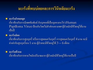 มะเร็งที่พบบ่อยและการวินิจฉัยมะเร็ง
   มะเร็งปากมดลูก
    เกี่ยวข้องกับการมีเพศสัมพันธ์ กับบุคคลที่เป็นหูดหงอนไก่ (Human
    Papilloma Virus) ป้องกันโดยไม่สาส่อนทางเพศ ผู้ป่วยมักมีชีวิตอยู่ได้นาน
    เป็นปี
   มะเร็งปอด
    เกี่ยวข้องกับการสูบบุหรี่ หรือการสูดดมควันบุหรี่ การสูดดมควันบุหรี่ 4 มวน จะมี
    ค่าเท่ากับสูบบุหรี่เอง 1 มวน ผู้ปวยจะมีชีวิตอยู่ได้ 3 – 6 เดือน
                                     ่

   มะเร็งเต้านม
    เกี่ยวข้องกับการทานไขมันปริมาณมาก ผู้ป่วยมักมีชีวิตอยู่ได้นานเป็นปี
 